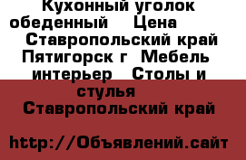 Кухонный уголок обеденный. › Цена ­ 6 980 - Ставропольский край, Пятигорск г. Мебель, интерьер » Столы и стулья   . Ставропольский край